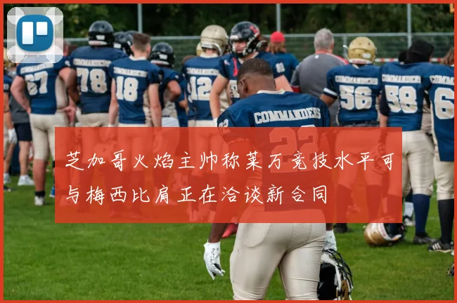 芝加哥火焰主帅称莱万竞技水平可与梅西比肩正在洽谈新合同
