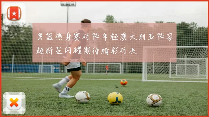 男篮热身赛对阵年轻澳大利亚阵容超新星闪耀期待精彩对决