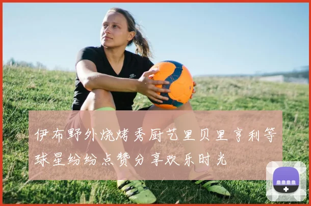 伊布野外烧烤秀厨艺里贝里亨利等球星纷纷点赞分享欢乐时光