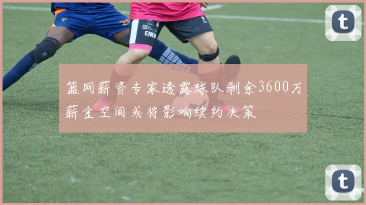 篮网薪资专家透露球队剩余3600万薪金空间或将影响续约决策