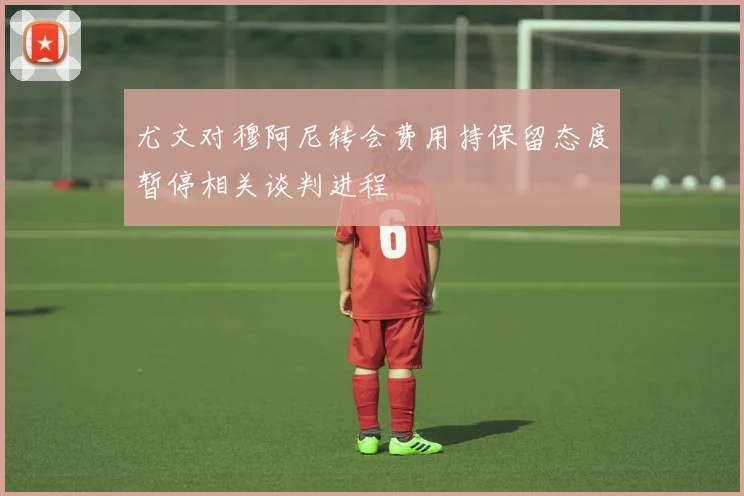 尤文对穆阿尼转会费用持保留态度暂停相关谈判进程