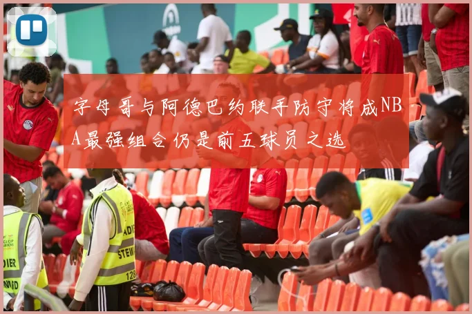 字母哥与阿德巴约联手防守将成NBA最强组合仍是前五球员之选