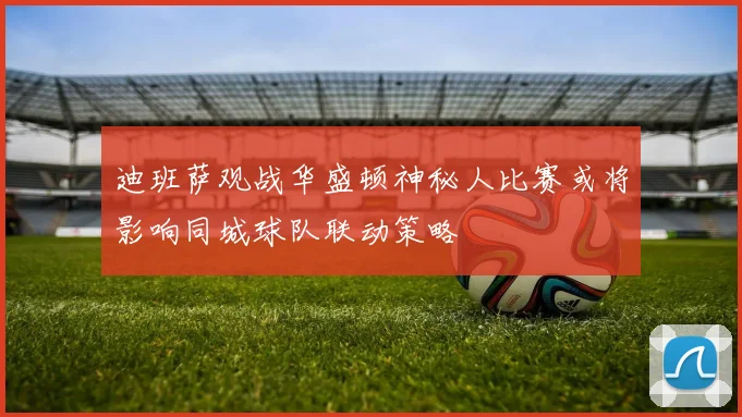 迪班萨观战华盛顿神秘人比赛或将影响同城球队联动策略