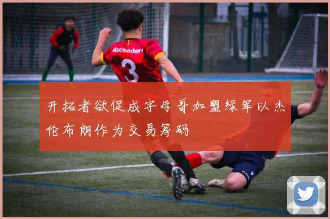 开拓者欲促成字母哥加盟绿军以杰伦布朗作为交易筹码
