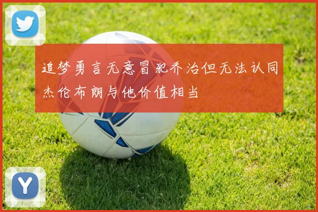 追梦勇言无意冒犯乔治但无法认同杰伦布朗与他价值相当