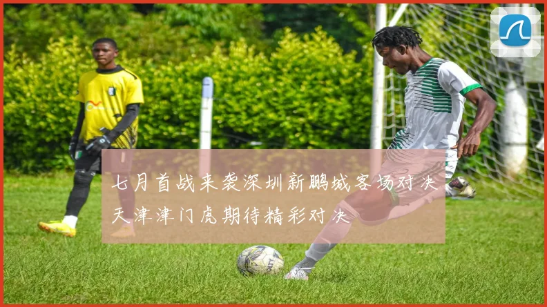 七月首战来袭深圳新鹏城客场对决天津津门虎期待精彩对决