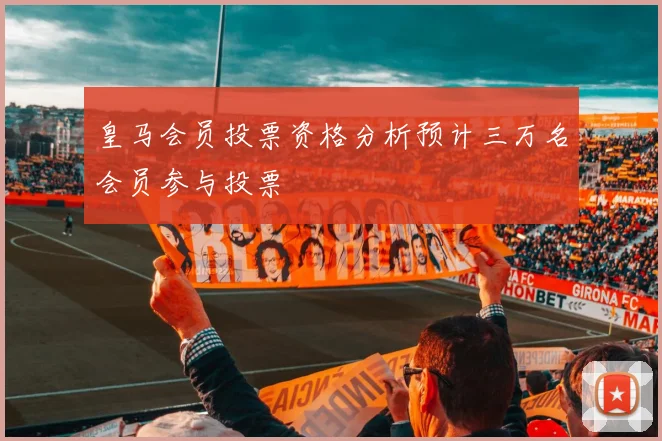 皇马会员投票资格分析预计三万名会员参与投票