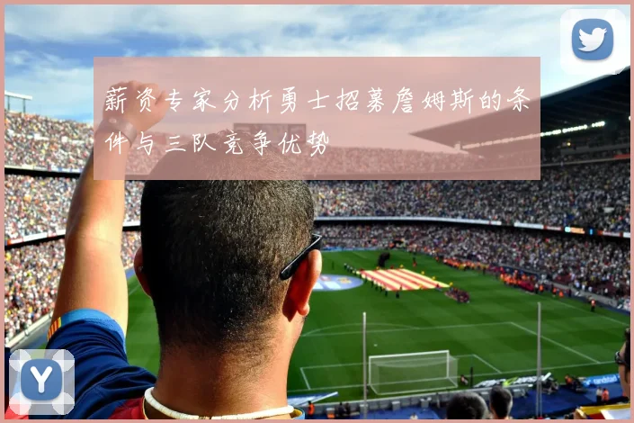 薪资专家分析勇士招募詹姆斯的条件与三队竞争优势