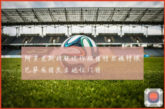 阿贾克斯积极运作租借特尔施特根巴萨或将失去这位门将