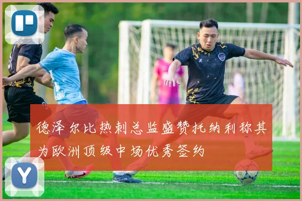 德泽尔比热刺总监盛赞托纳利称其为欧洲顶级中场优秀签约