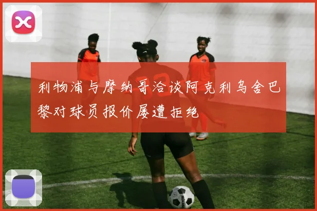 利物浦与摩纳哥洽谈阿克利乌舍巴黎对球员报价屡遭拒绝
