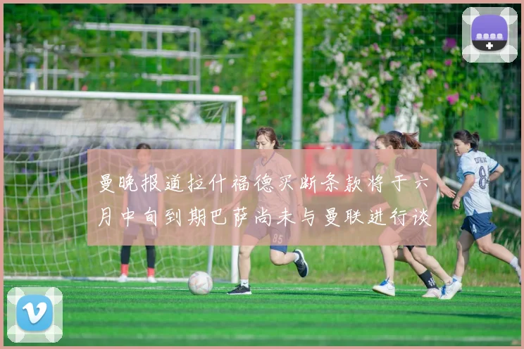 曼晚报道拉什福德买断条款将于六月中旬到期巴萨尚未与曼联进行谈判