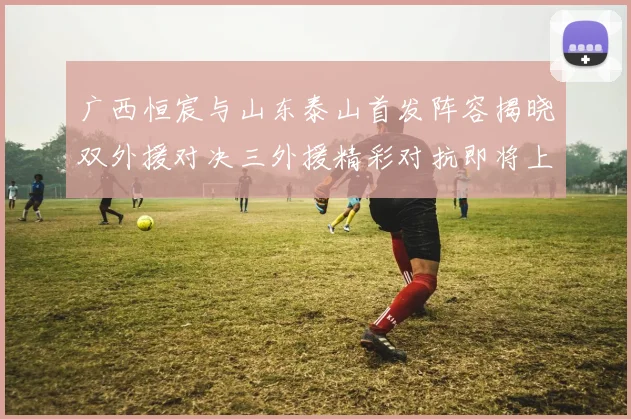 广西恒宸与山东泰山首发阵容揭晓双外援对决三外援精彩对抗即将上演