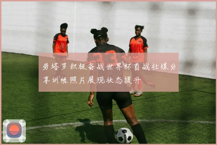 劳塔罗积极备战世界杯首战社媒分享训练照片展现状态提升